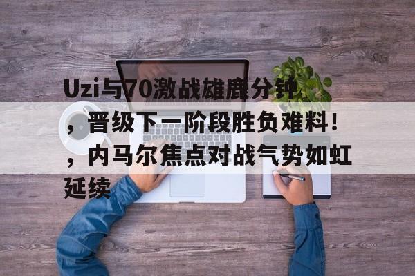 爱游戏体育app下载-Uzi与70激战雄鹿分钟,晋级下一阶段胜负难料!,内马尔焦点对战气势如虹延续-爱游戏体育app下载